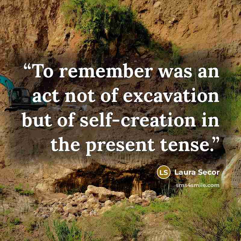 “To remember was an act not of excavation but of self-creation in the present tense.” quote by Laura Secor