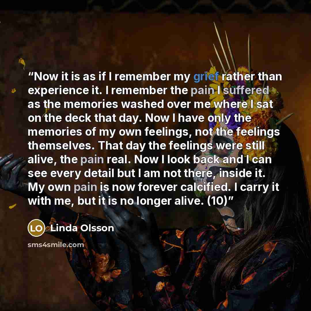 “Now it is as if I remember my grief rather than experience it. I remember the pain I suffered as the memories washed over me where I sat on the deck that day. Now I have only the memories of my own feelings, not the feelings themselves. That day the feelings were still alive, the pain real. Now I…” quote by Linda Olsson
