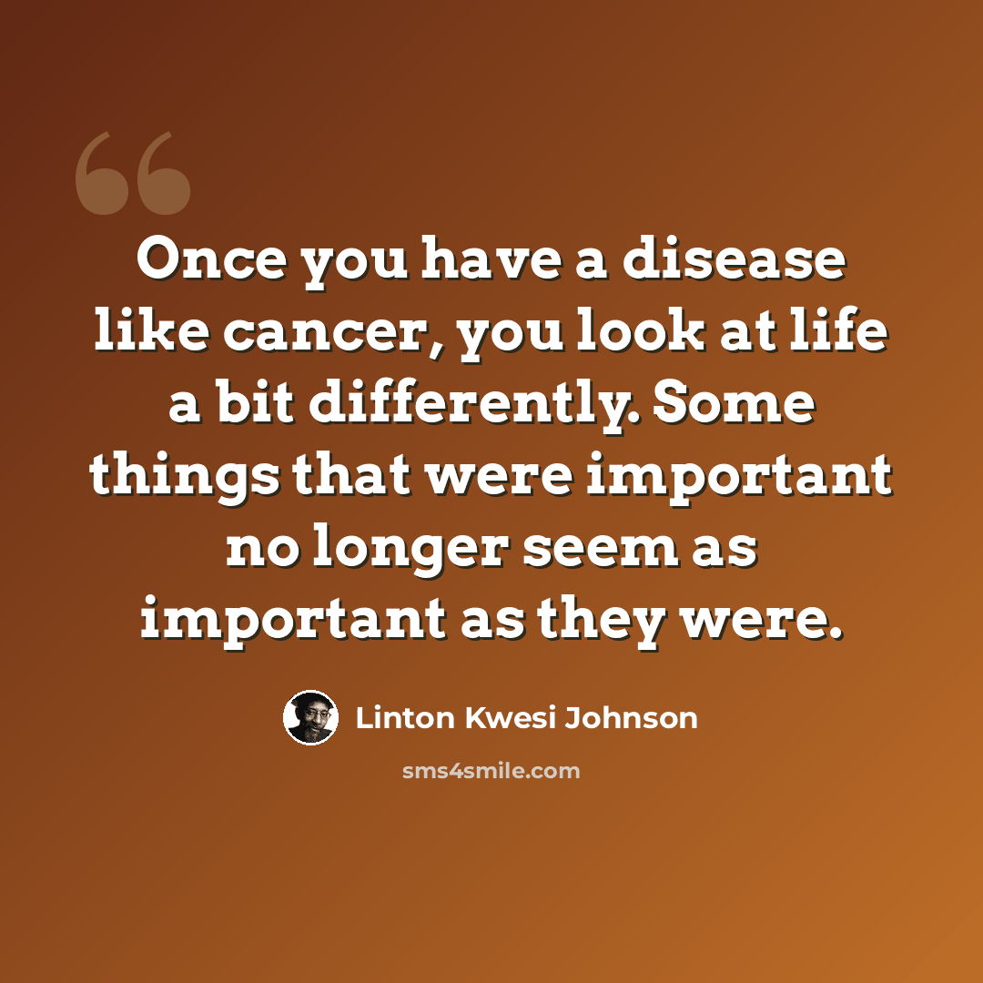“Once you have a disease like cancer, you look at life a bit differently. Some things that were important no longer seem as important as they were.” quote by Linton Kwesi Johnson
