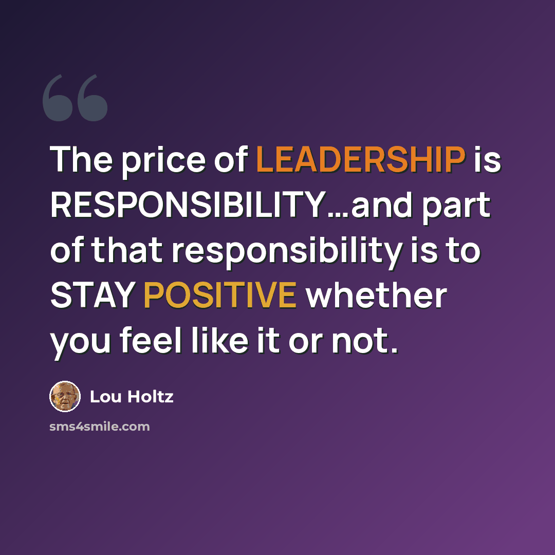 “The price of LEADERSHIP is RESPONSIBILITY…and part of that responsibility is to STAY POSITIVE whether you feel like it or not.” quote by Lou Holtz