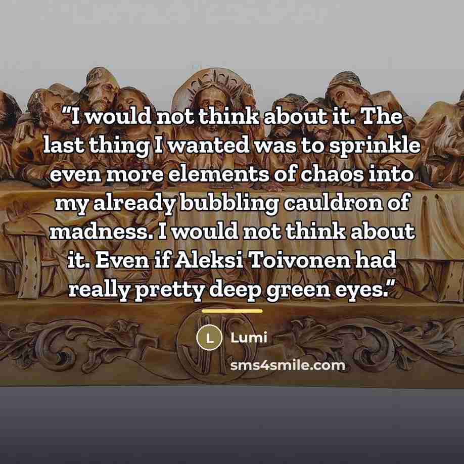 “I would not think about it. The last thing I wanted was to sprinkle even more elements of chaos into my already bubbling cauldron of madness. I would not think about it. Even if Aleksi Toivonen had really pretty deep green eyes.” quote by Lumi