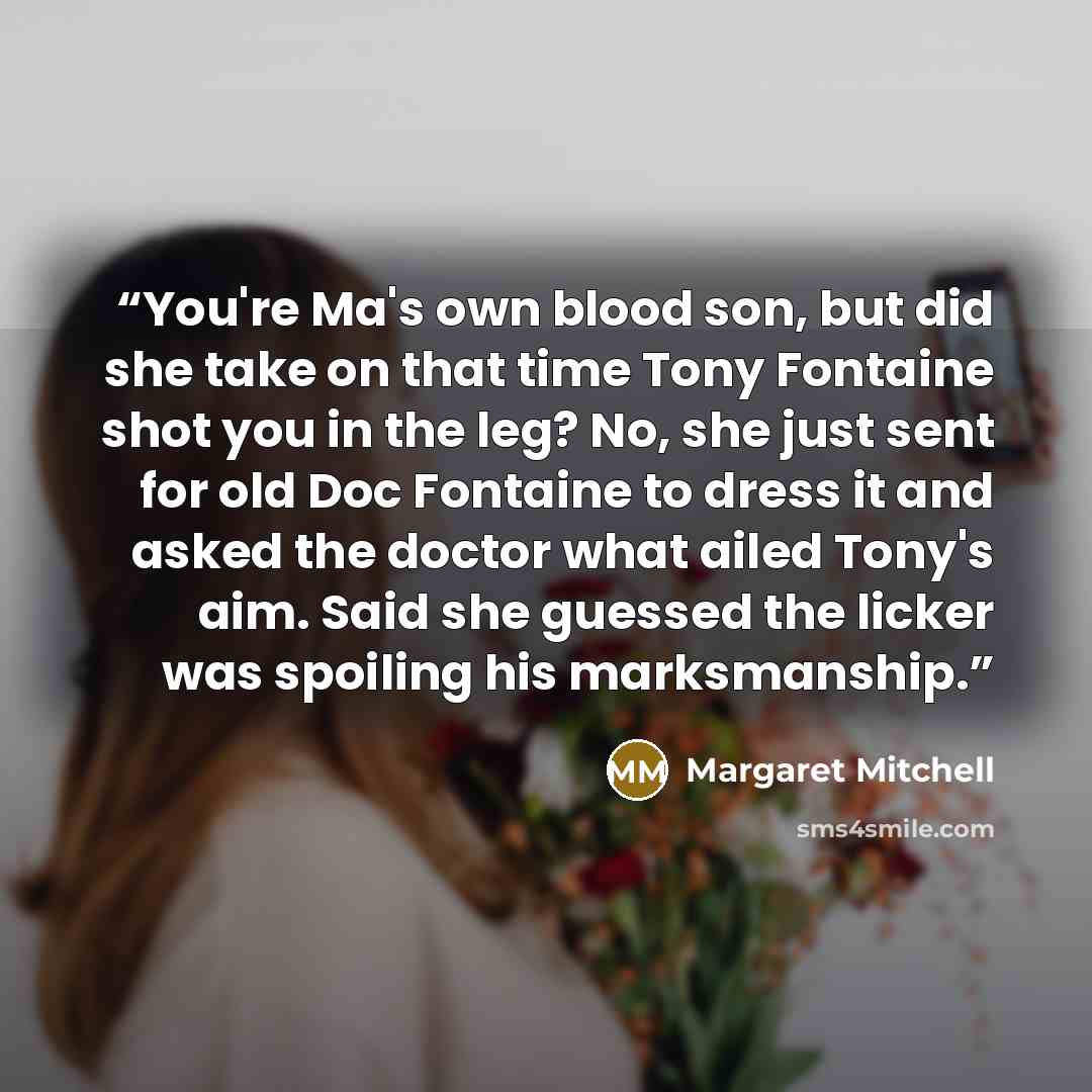 “You're Ma's own blood son, but did she take on that time Tony Fontaine shot you in the leg? No, she just sent for old Doc Fontaine to dress it and asked the doctor what ailed Tony's aim. Said she guessed the licker was spoiling his marksmanship.” quote by Margaret Mitchell