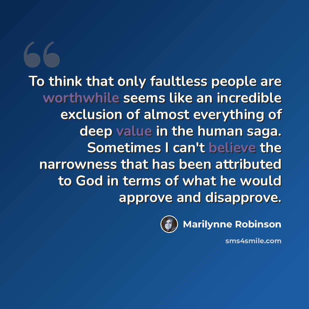 “To think that only faultless people are worthwhile seems like an incredible exclusion of almost everything of deep value in the human saga. Sometimes I can't believe the narrowness that has been attributed to God in terms of what he would approve and disapprove.” quote by Marilynne Robinson