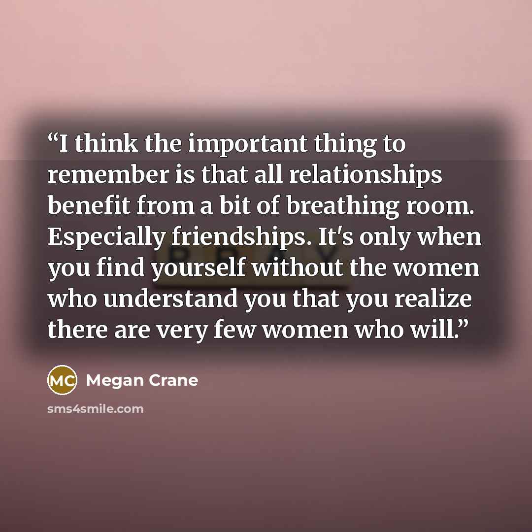 “I think the important thing to remember is that all relationships benefit from a bit of breathing room. Especially friendships. It's only when you find yourself without the women who understand you that you realize there are very few women who will.” quote by Megan Crane