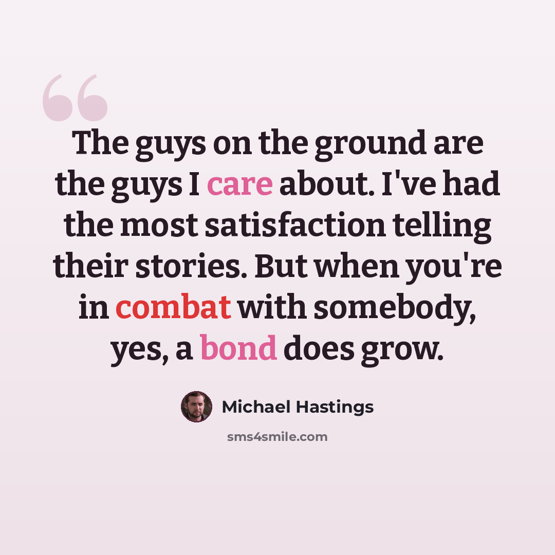 “The guys on the ground are the guys I care about. I've had the most satisfaction telling their stories. But when you're in combat with somebody, yes, a bond does grow.” quote by Michael Hastings