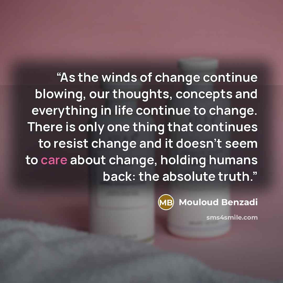 “As the winds of change continue blowing, our thoughts, concepts and everything in life continue to change. There is only one thing that continues to resist change and it doesn't seem to care about change, holding humans back: the absolute truth.” quote by Mouloud Benzadi