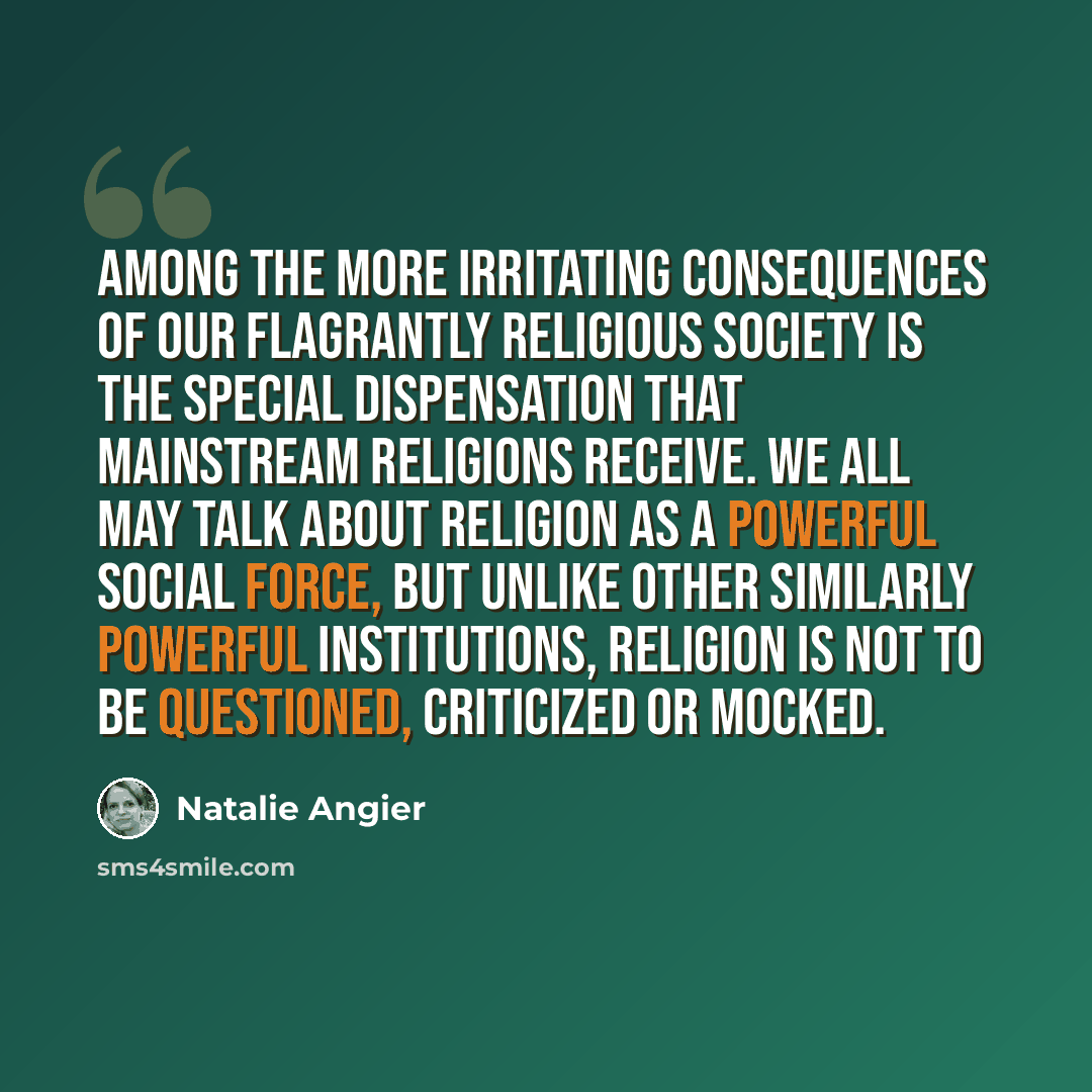 “Among the more irritating consequences of our flagrantly religious society is the special dispensation that mainstream religions receive. We all may talk about religion as a powerful social force, but unlike other similarly powerful institutions, religion is not to be questioned, criticized or…” quote by Natalie Angier