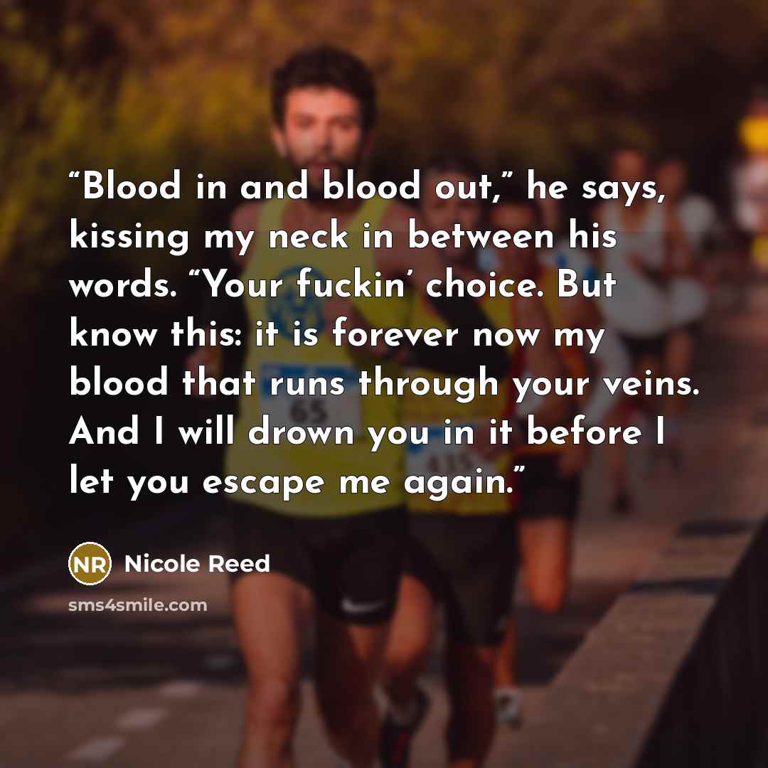 “Blood in and blood out,” he says, kissing my neck in between his words. “Your fuckin’ choice. But know this: it is forever now my blood that runs through your veins. And I will drown you in it before I let you escape me again.” quote by Nicole Reed
