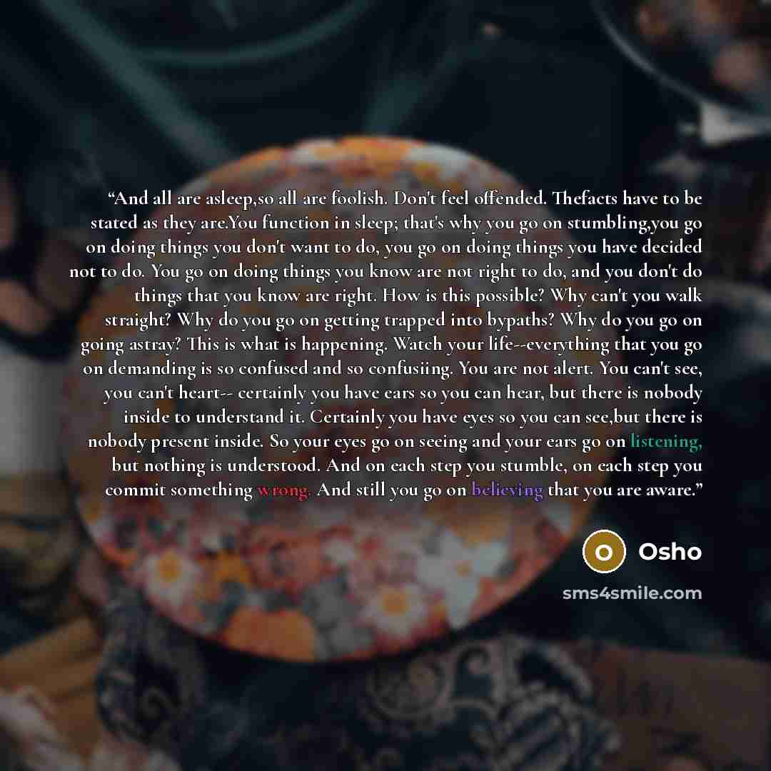 “And all are asleep,so all are foolish. Don't feel offended. Thefacts have to be stated as they are.You function in sleep; that's why you go on stumbling,you go on doing things you don't want to do, you go on doing things you have decided not to do. You go on doing things you know are not right to…” quote by Osho