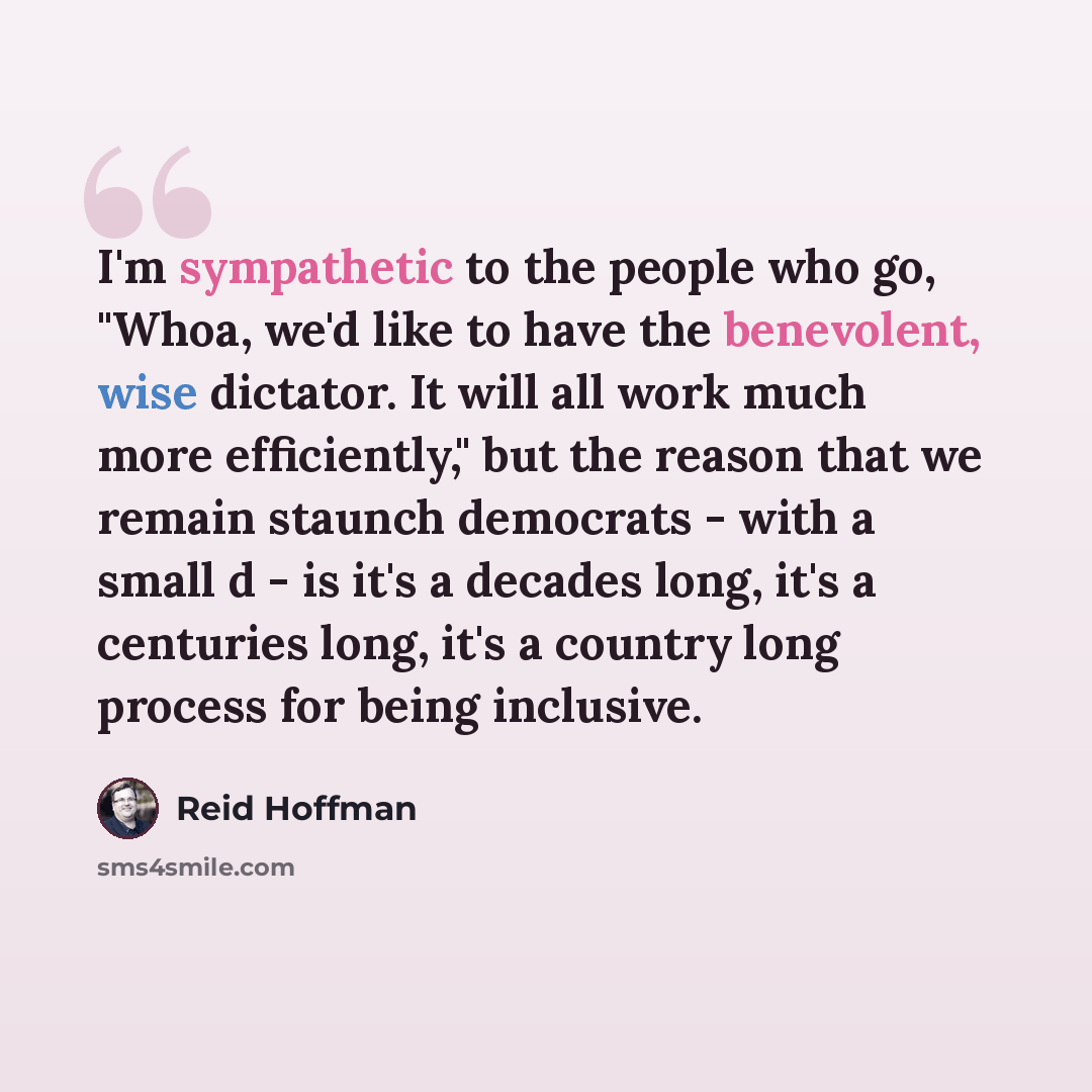 “I'm sympathetic to the people who go, "Whoa, we'd like to have the benevolent, wise dictator. It will all work much more efficiently," but the reason that we remain staunch democrats - with a small d - is it's a decades long, it's a centuries long, it's a country long process for being inclusive.” quote by Reid Hoffman