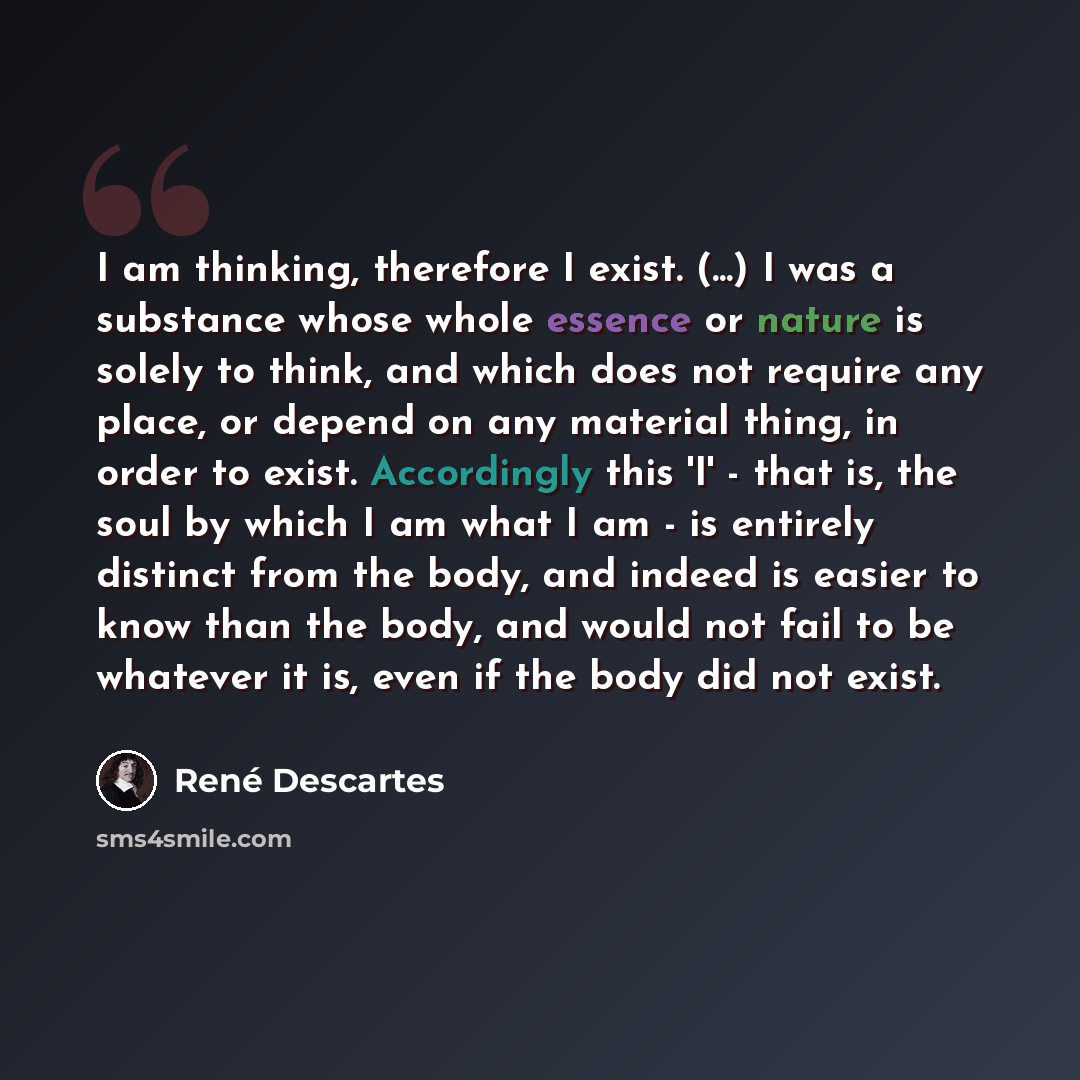 “I am thinking, therefore I exist. (...) I was a substance whose whole essence or nature is solely to think, and which does not require any place, or depend on any material thing, in order to exist. Accordingly this 'I' - that is, the soul by which I am what I am - is entirely distinct from the…” quote by Rene Descartes
