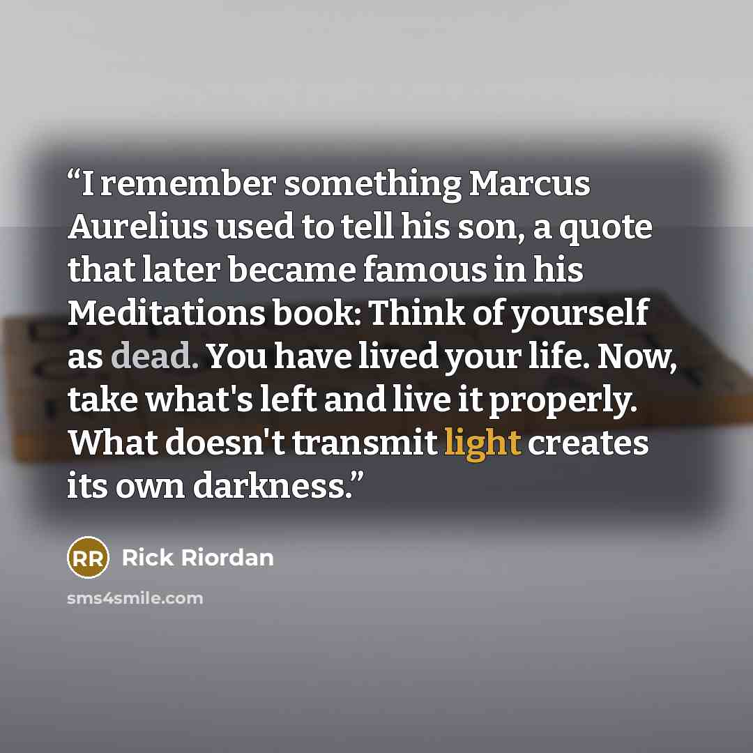 “I remember something Marcus Aurelius used to tell his son, a quote that later became famous in his Meditations book: Think of yourself as dead. You have lived your life. Now, take what's left and live it properly. What doesn't transmit light creates its own darkness.” quote by Rick Riordan