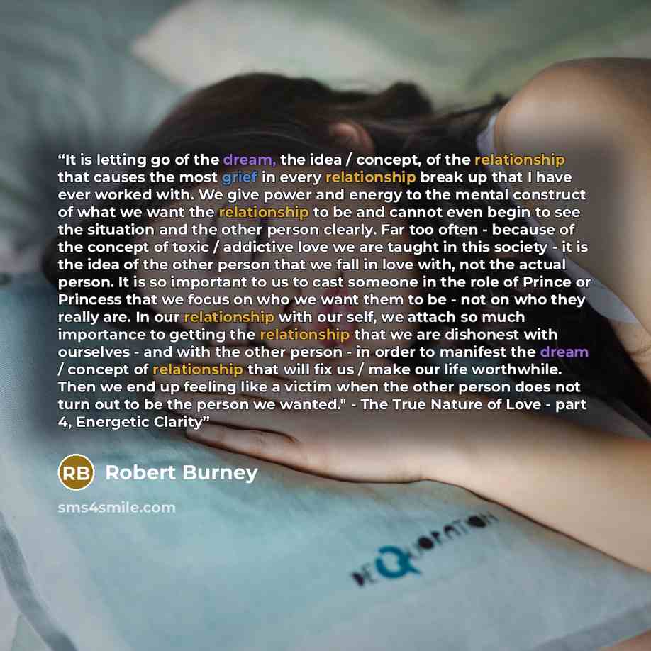 “It is letting go of the dream, the idea / concept, of the relationship that causes the most grief in every relationship break up that I have ever worked with. We give power and energy to the mental construct of what we want the relationship to be and cannot even begin to see the situation and the…” quote by Robert Burney