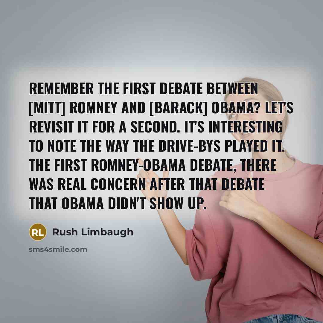 “Remember the first debate between [Mitt] Romney and [Barack] Obama? Let's revisit it for a second. It's interesting to note the way the Drive-Bys played it. The first Romney-Obama debate, there was real concern after that debate that Obama didn't show up.” quote by Rush Limbaugh
