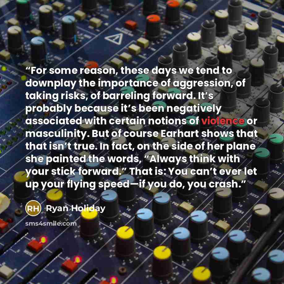 “For some reason, these days we tend to downplay the importance of aggression, of taking risks, of barreling forward. It’s probably because it’s been negatively associated with certain notions of violence or masculinity. But of course Earhart shows that that isn’t true. In fact, on the side of her…” quote by Ryan Holiday