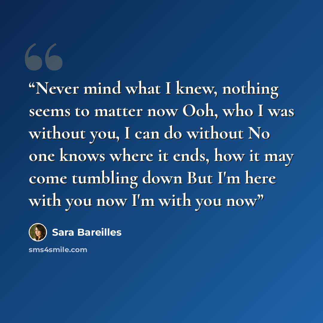 “Never mind what I knew, nothing seems to matter now Ooh, who I was without you, I can do without No one knows where it ends, how it may come tumbling down But I'm here with you now I'm with you now” quote by Sara Bareilles