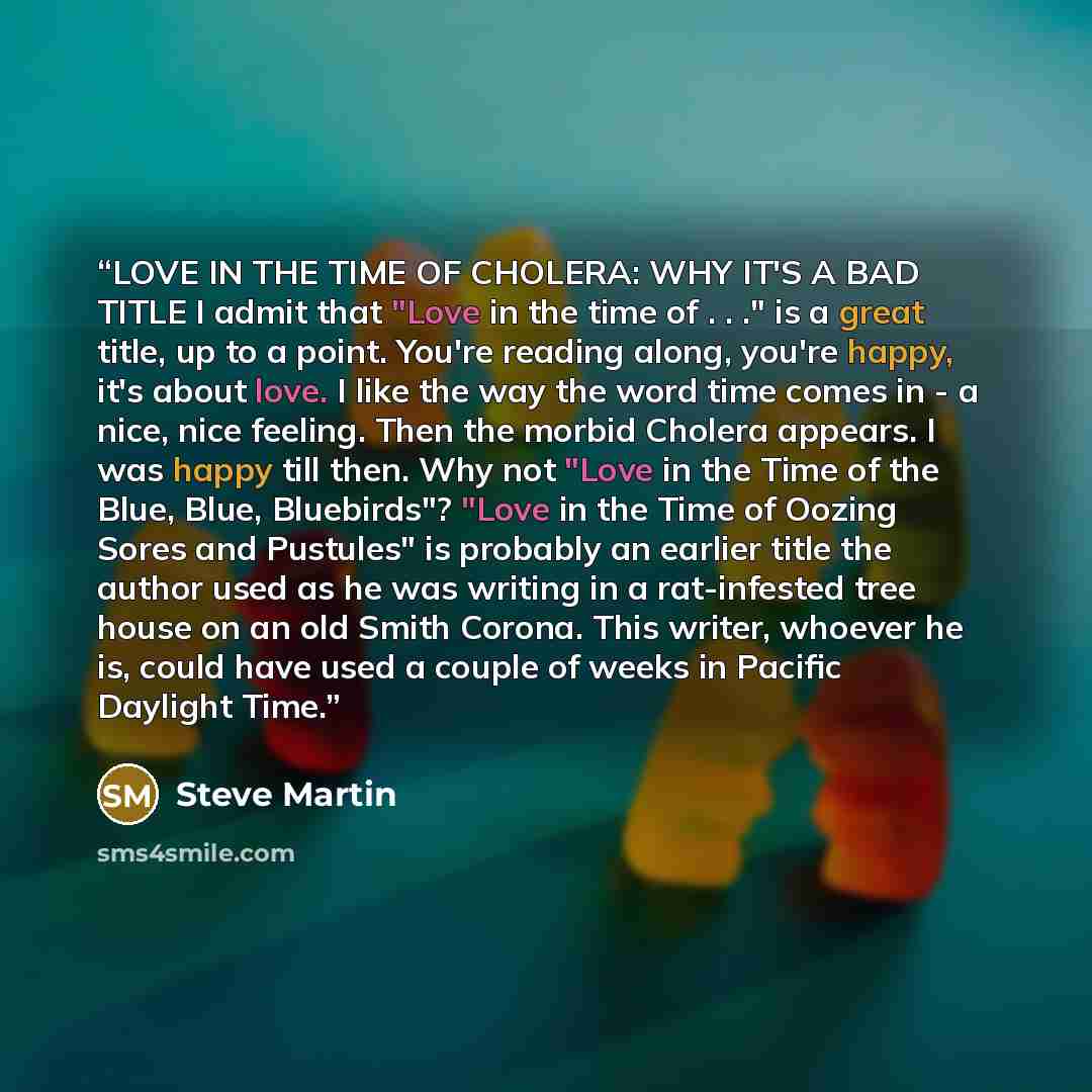 “LOVE IN THE TIME OF CHOLERA: WHY IT'S A BAD TITLE I admit that "Love in the time of . . ." is a great title, up to a point. You're reading along, you're happy, it's about love. I like the way the word time comes in - a nice, nice feeling. Then the morbid Cholera appears. I was happy till then. Why…” quote by Steve Martin
