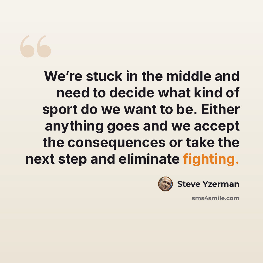 “We’re stuck in the middle and need to decide what kind of sport do we want to be. Either anything goes and we accept the consequences or take the next step and eliminate fighting.” quote by Steve Yzerman