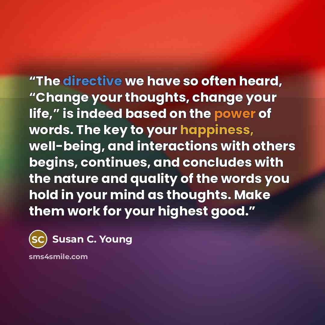 “The directive we have so often heard, “Change your thoughts, change your life,” is indeed based on the power of words. The key to your happiness, well-being, and interactions with others begins, continues, and concludes with the nature and quality of the words you hold in your mind as thoughts…” quote by Susan C. Young