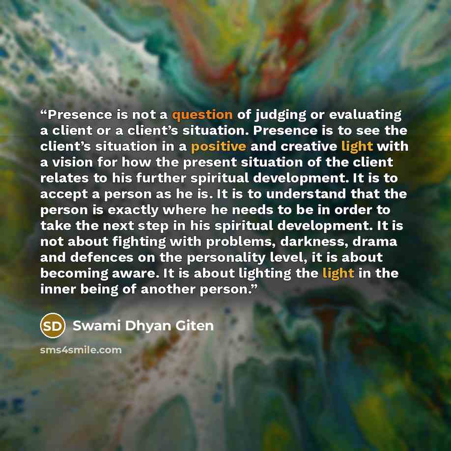 “Presence is not a question of judging or evaluating a client or a client’s situation. Presence is to see the client’s situation in a positive and creative light with a vision for how the present situation of the client relates to his further spiritual development. It is to accept a person as he…” quote by Swami Dhyan Giten