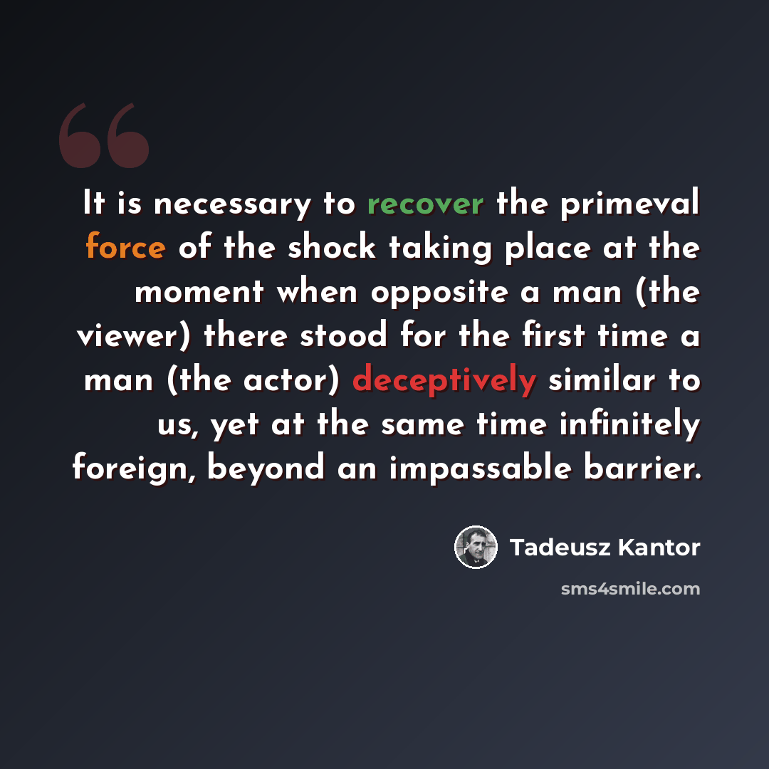“It is necessary to recover the primeval force of the shock taking place at the moment when opposite a man (the viewer) there stood for the first time a man (the actor) deceptively similar to us, yet at the same time infinitely foreign, beyond an impassable barrier.” quote by Tadeusz Kantor