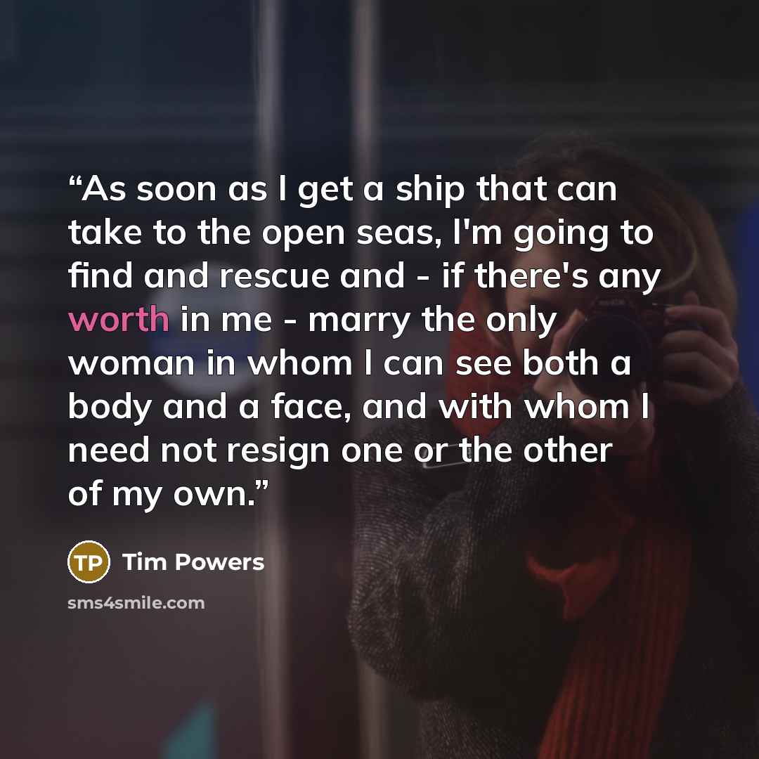 “As soon as I get a ship that can take to the open seas, I'm going to find and rescue and - if there's any worth in me - marry the only woman in whom I can see both a body and a face, and with whom I need not resign one or the other of my own.” quote by Tim Powers