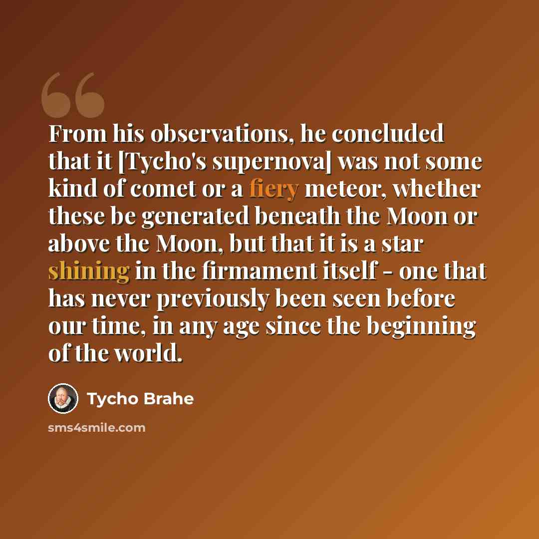 “From his observations, he concluded that it [Tycho's supernova] was not some kind of comet or a fiery meteor, whether these be generated beneath the Moon or above the Moon, but that it is a star shining in the firmament itself - one that has never previously been seen before our time, in any age…” quote by Tycho Brahe