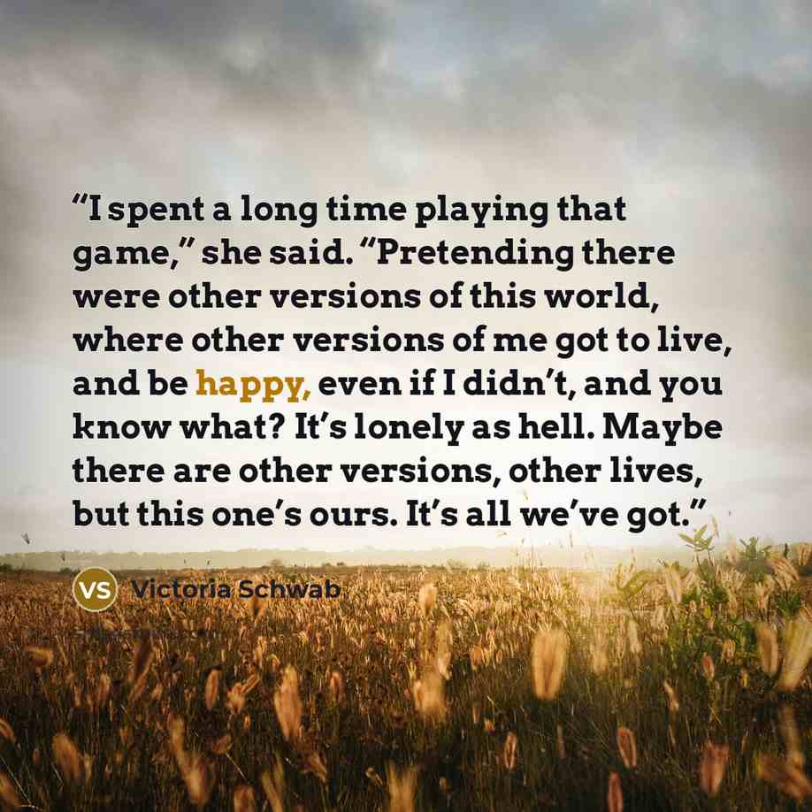 “I spent a long time playing that game,” she said. “Pretending there were other versions of this world, where other versions of me got to live, and be happy, even if I didn’t, and you know what? It’s lonely as hell. Maybe there are other versions, other lives, but this one’s ours. It’s all we’ve got.” quote by Victoria Schwab
