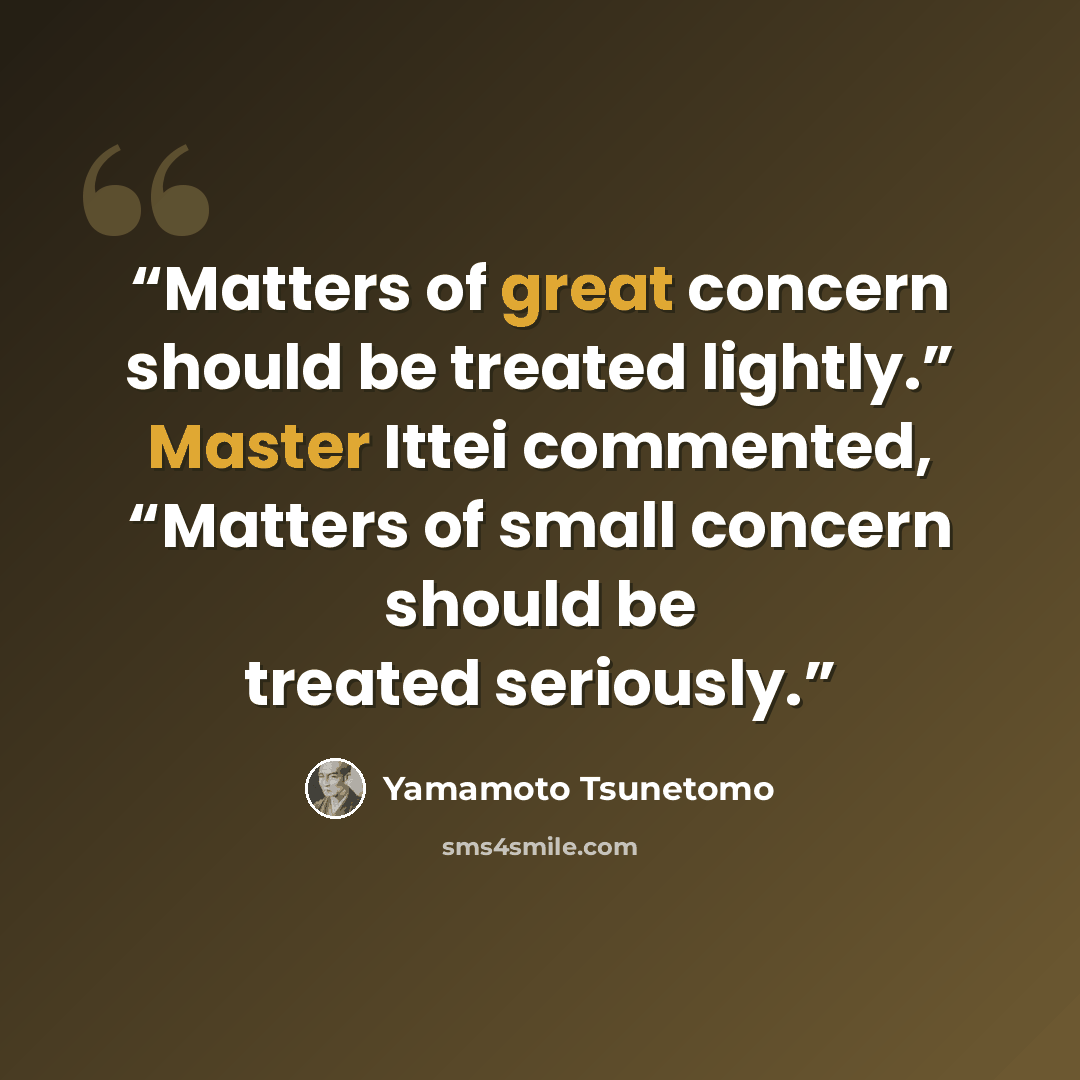 “Matters of great concern should be treated lightly.” Master Ittei commented, “Matters of small concern should be treated seriously.” quote by Yamamoto Tsunetomo