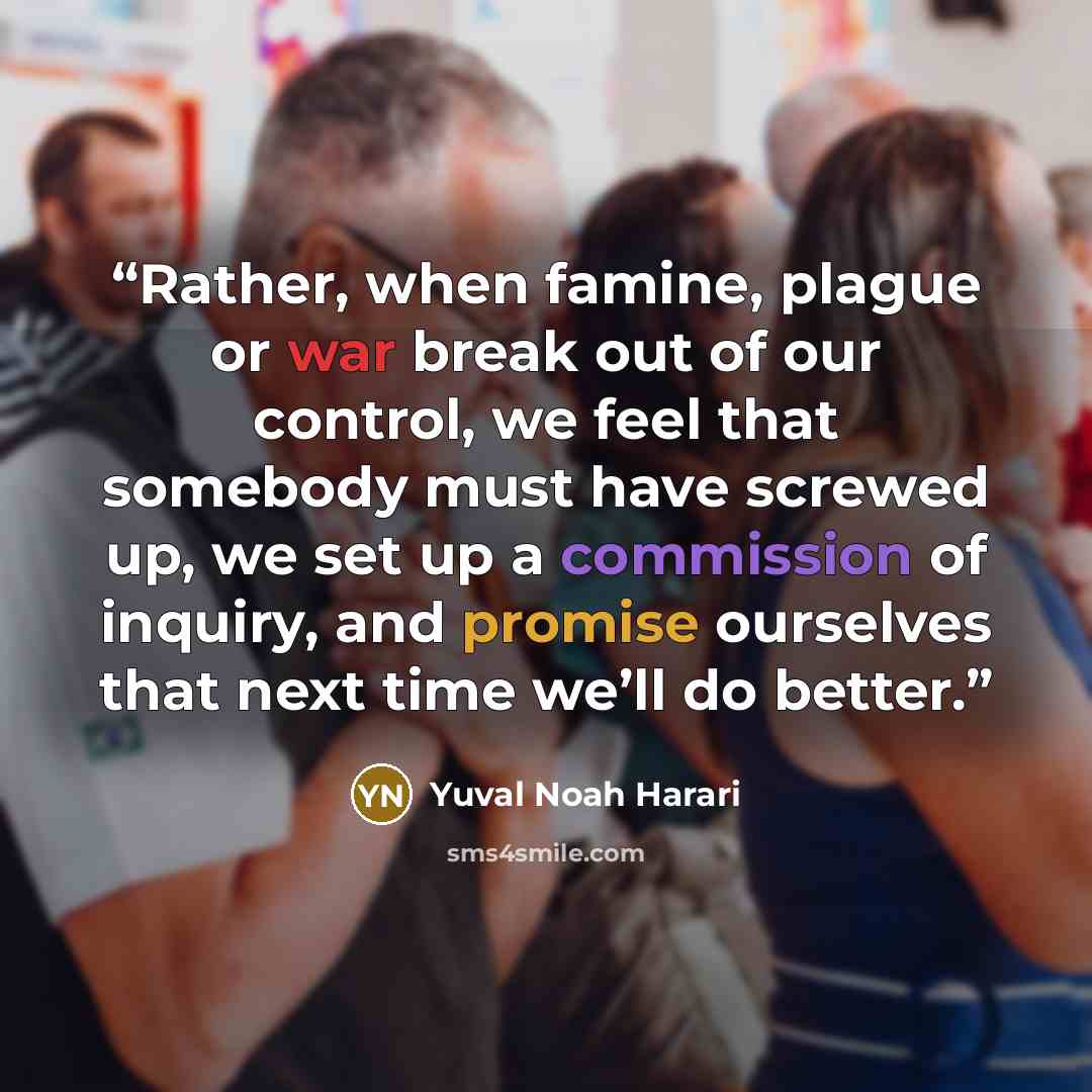“Rather, when famine, plague or war break out of our control, we feel that somebody must have screwed up, we set up a commission of inquiry, and promise ourselves that next time we’ll do better.” quote by Yuval Noah Harari