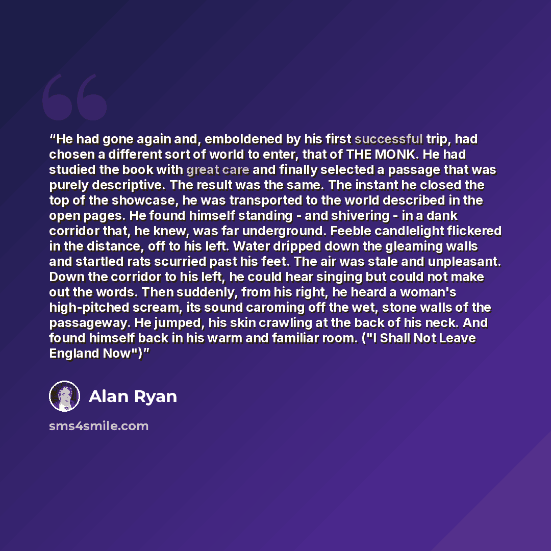 “He had gone again and, emboldened by his first successful trip, had chosen a different sort of world to enter, that of THE MONK. He had studied the book with great care and finally selected a passage that was purely descriptive. The result was the same. The instant he closed the top of the…” quote by Alan Ryan