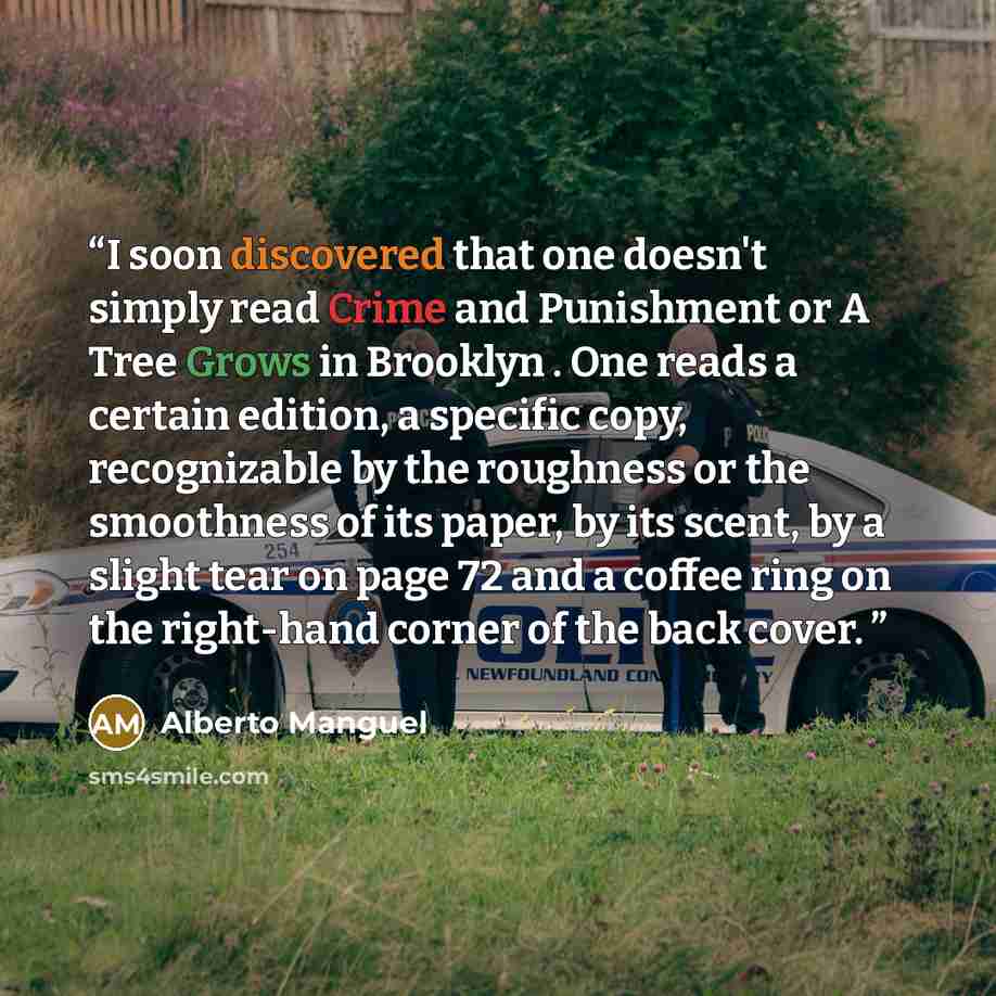 “I soon discovered that one doesn't simply read Crime and Punishment or A Tree Grows in Brooklyn . One reads a certain edition, a specific copy, recognizable by the roughness or the smoothness of its paper, by its scent, by a slight tear on page 72 and a coffee ring on the right-hand corner of the…” quote by Alberto Manguel