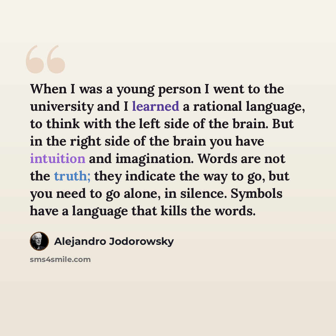 “When I was a young person I went to the university and I learned a rational language, to think with the left side of the brain. But in the right side of the brain you have intuition and imagination. Words are not the truth; they indicate the way to go, but you need to go alone, in silence. Symbols…” quote by Alejandro Jodorowsky