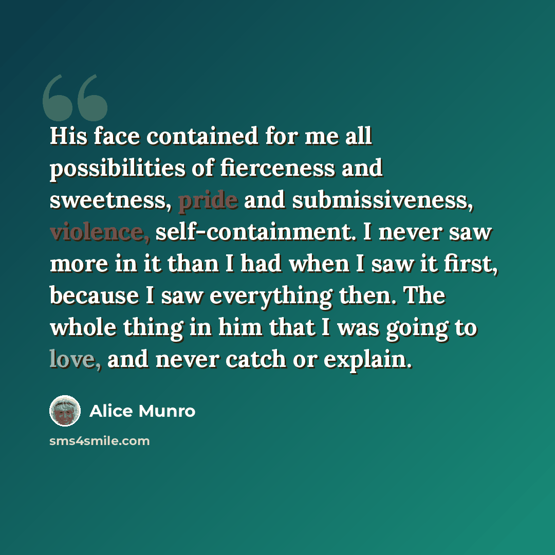 “His face contained for me all possibilities of fierceness and sweetness, pride and submissiveness, violence, self-containment. I never saw more in it than I had when I saw it first, because I saw everything then. The whole thing in him that I was going to love, and never catch or explain.” quote by Alice Munro