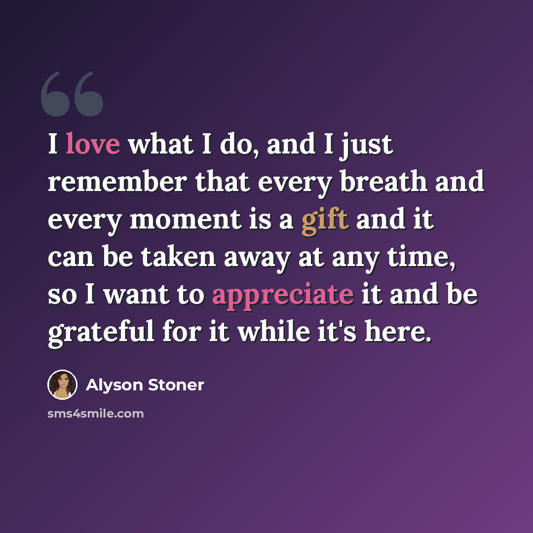 “I love what I do, and I just remember that every breath and every moment is a gift and it can be taken away at any time, so I want to appreciate it and be grateful for it while it's here.” quote by Alyson Stoner