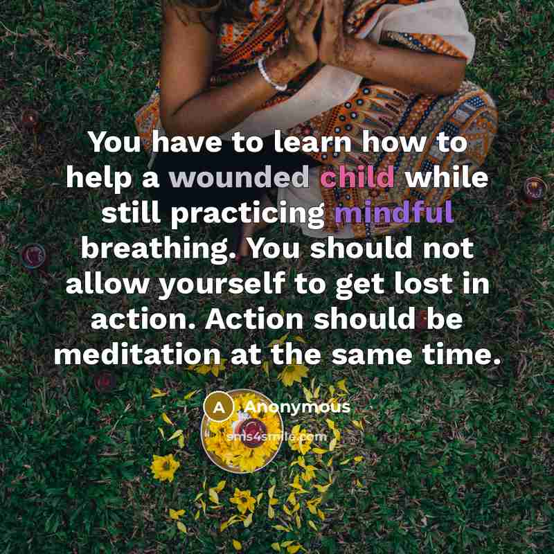 “You have to learn how to help a wounded child while still practicing mindful breathing. You should not allow yourself to get lost in action. Action should be meditation at the same time.” quote by Anonymous