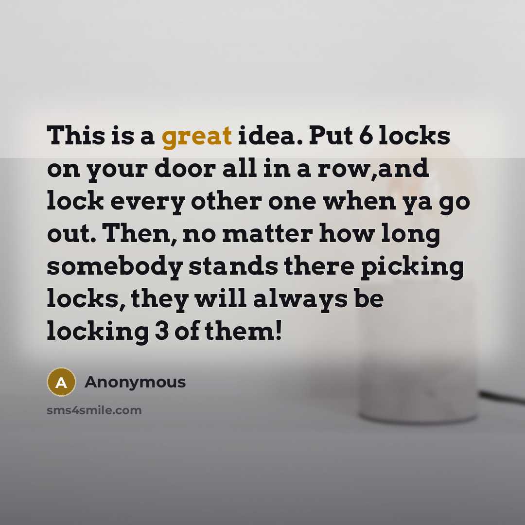 “This is a great idea. Put 6 locks on your door all in a row,and lock every other one when ya go out. Then, no matter how long somebody stands there picking locks, they will always be locking 3 of them!” quote by Anonymous