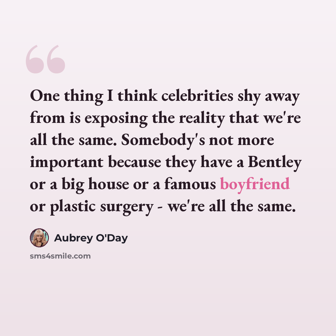 “One thing I think celebrities shy away from is exposing the reality that we're all the same. Somebody's not more important because they have a Bentley or a big house or a famous boyfriend or plastic surgery - we're all the same.” quote by Aubrey O'Day