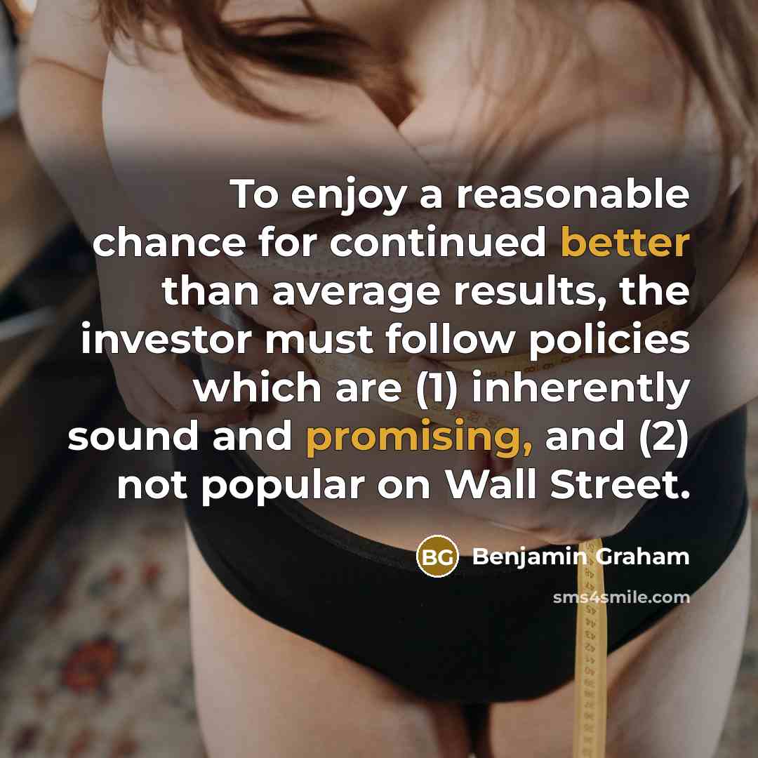 “To enjoy a reasonable chance for continued better than average results, the investor must follow policies which are (1) inherently sound and promising, and (2) not popular on Wall Street.” quote by Benjamin Graham