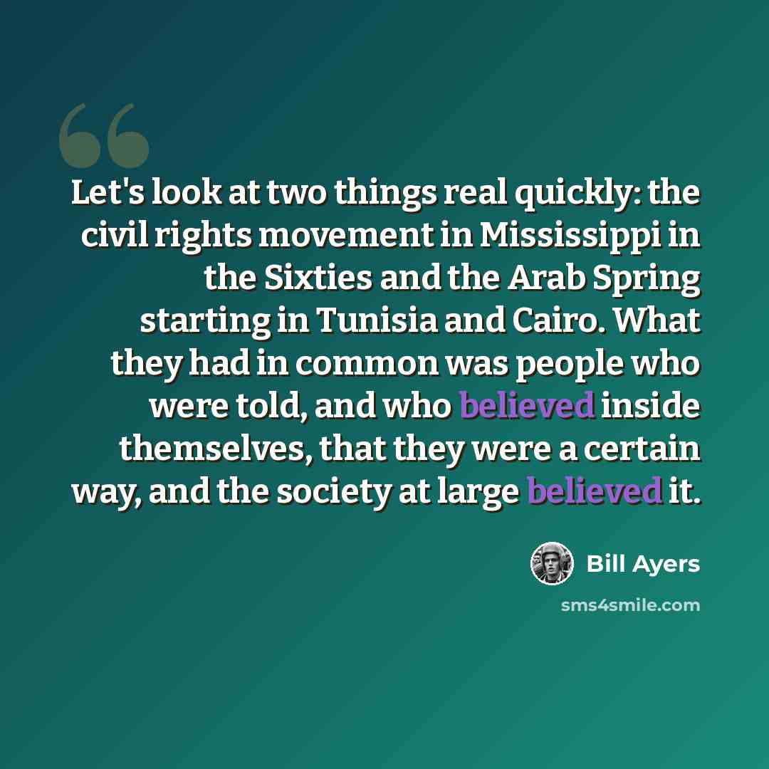 “Let's look at two things real quickly: the civil rights movement in Mississippi in the Sixties and the Arab Spring starting in Tunisia and Cairo. What they had in common was people who were told, and who believed inside themselves, that they were a certain way, and the society at large believed it.” quote by Bill Ayers