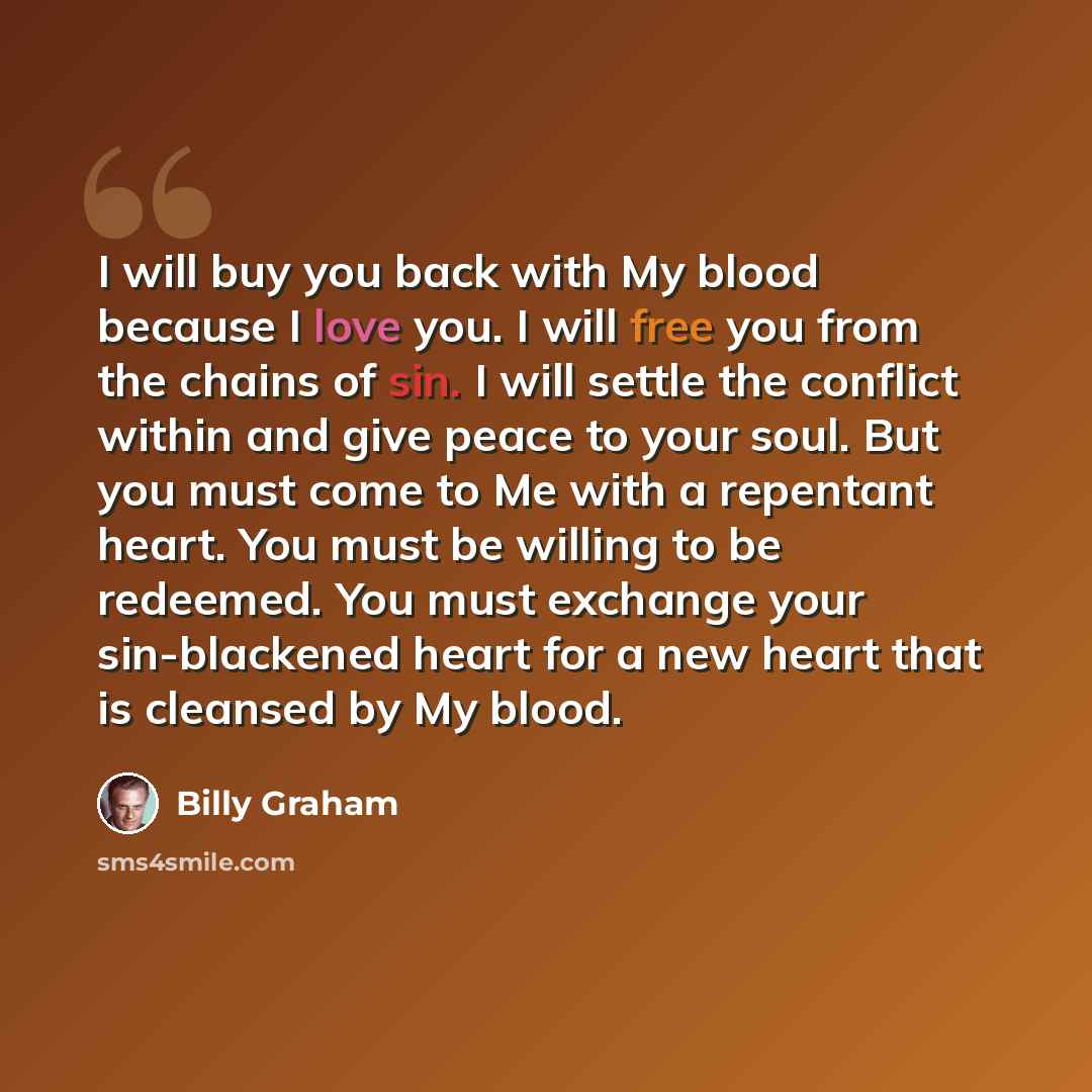 “I will buy you back with My blood because I love you. I will free you from the chains of sin. I will settle the conflict within and give peace to your soul. But you must come to Me with a repentant heart. You must be willing to be redeemed. You must exchange your sin-blackened heart for a new…” quote by Billy Graham