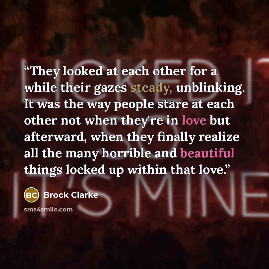 “They looked at each other for a while their gazes steady, unblinking. It was the way people stare at each other not when they're in love but afterward, when they finally realize all the many horrible and beautiful things locked up within that love.” quote by Brock Clarke