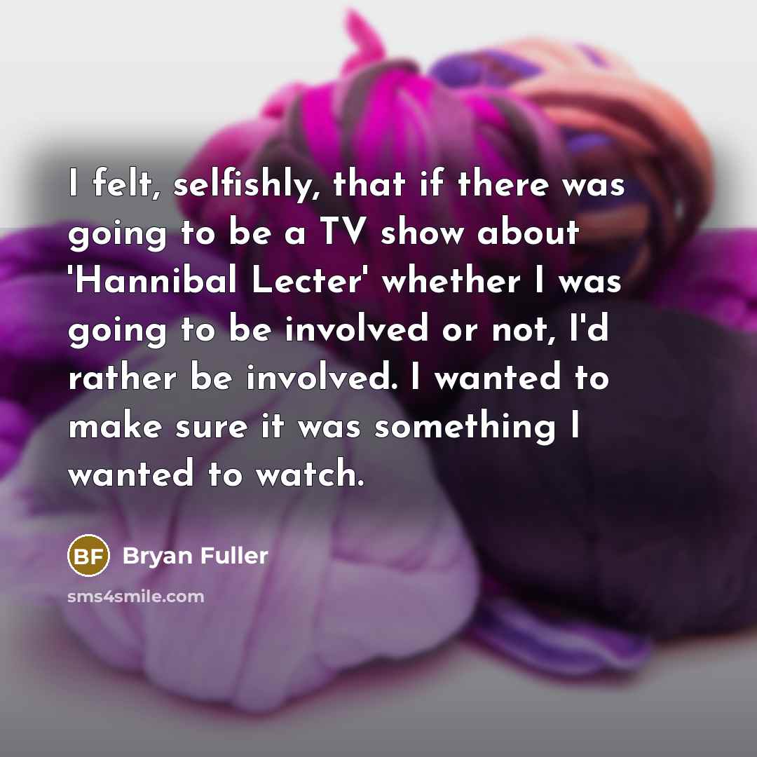 “I felt, selfishly, that if there was going to be a TV show about 'Hannibal Lecter' whether I was going to be involved or not, I'd rather be involved. I wanted to make sure it was something I wanted to watch.” quote by Bryan Fuller