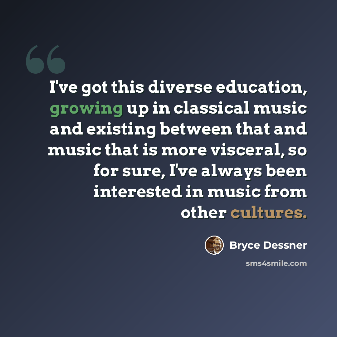 “I've got this diverse education, growing up in classical music and existing between that and music that is more visceral, so for sure, I've always been interested in music from other cultures.” quote by Bryce Dessner
