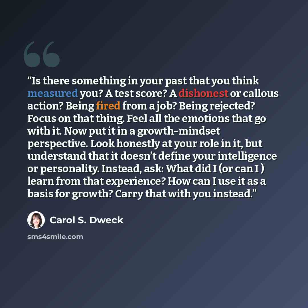 “Is there something in your past that you think measured you? A test score? A dishonest or callous action? Being fired from a job? Being rejected? Focus on that thing. Feel all the emotions that go with it. Now put it in a growth-mindset perspective. Look honestly at your role in it, but understand…” quote by Carol S. Dweck