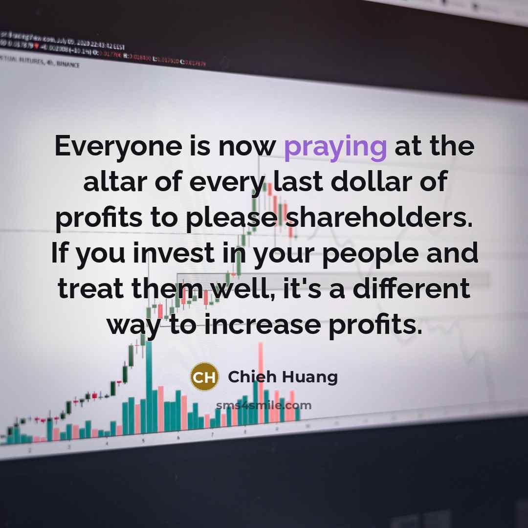 “Everyone is now praying at the altar of every last dollar of profits to please shareholders. If you invest in your people and treat them well, it's a different way to increase profits.” quote by Chieh Huang