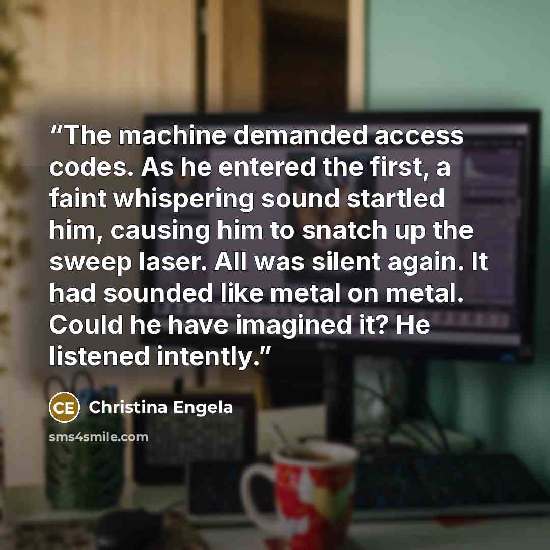 “The machine demanded access codes. As he entered the first, a faint whispering sound startled him, causing him to snatch up the sweep laser. All was silent again. It had sounded like metal on metal. Could he have imagined it? He listened intently.” quote by Christina Engela