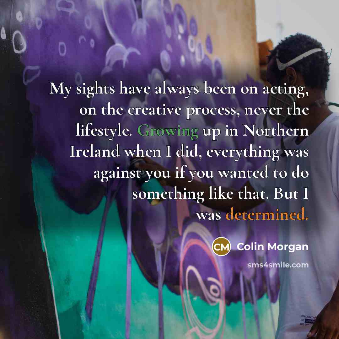 “My sights have always been on acting, on the creative process, never the lifestyle. Growing up in Northern Ireland when I did, everything was against you if you wanted to do something like that. But I was determined.” quote by Colin Morgan