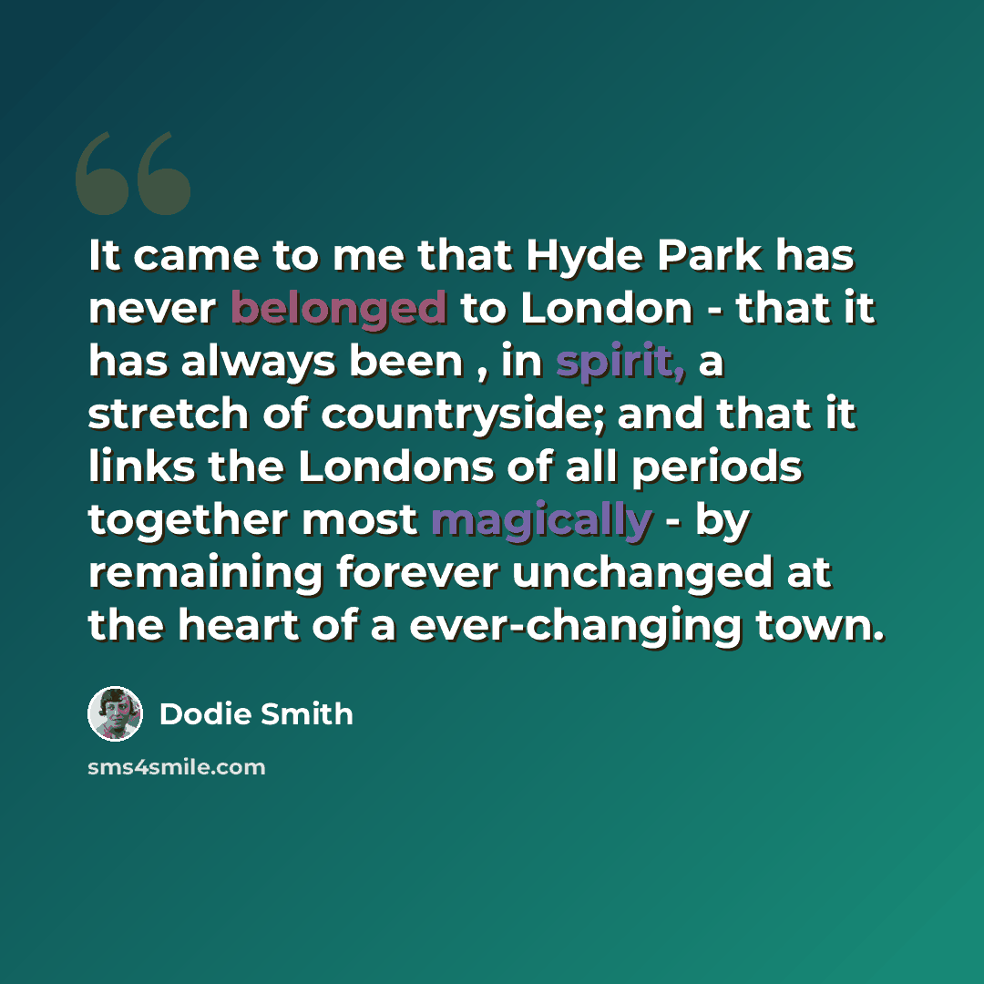 “It came to me that Hyde Park has never belonged to London - that it has always been , in spirit, a stretch of countryside; and that it links the Londons of all periods together most magically - by remaining forever unchanged at the heart of a ever-changing town.” quote by Dodie Smith