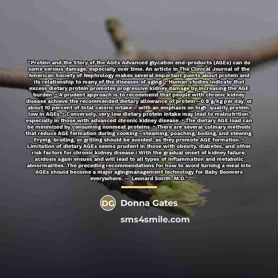 “Protein and the Story of the AGEs Advanced glycation end-products (AGEs) can do some serious damage, especially over time. An article in The Clinical Journal of the American Society of Nephrology makes several important points about protein and its relationship to many of the diseases of aging: •…” quote by Donna Gates